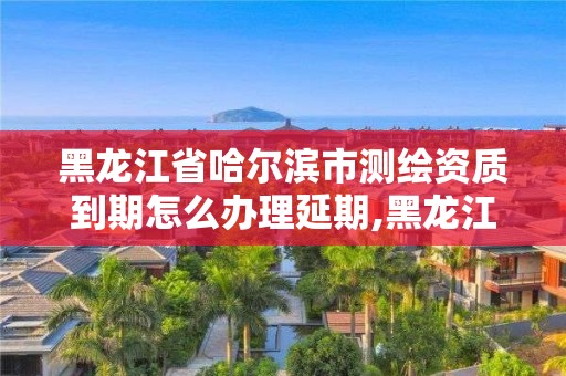 黑龙江省哈尔滨市测绘资质到期怎么办理延期,黑龙江测绘公司乙级资质。