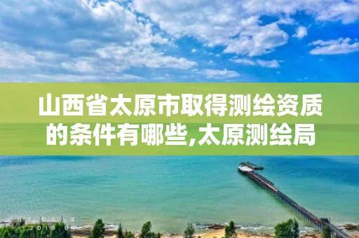 山西省太原市取得测绘资质的条件有哪些,太原测绘局官网。