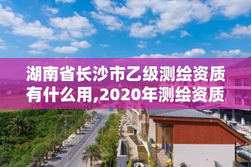 湖南省长沙市乙级测绘资质有什么用,2020年测绘资质乙级需要什么条件。