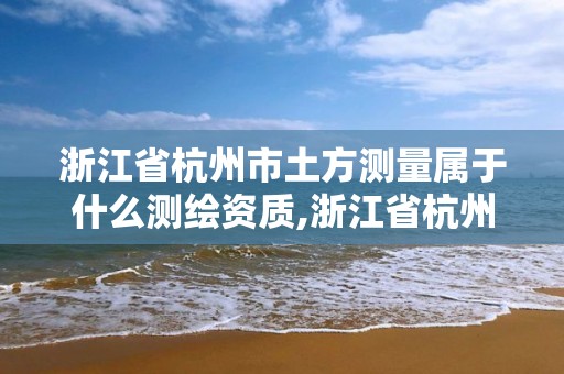 浙江省杭州市土方测量属于什么测绘资质,浙江省杭州市土方测量属于什么测绘资质企业。