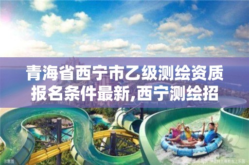 青海省西宁市乙级测绘资质报名条件最新,西宁测绘招聘。