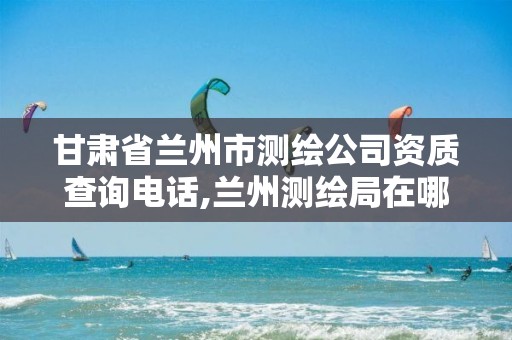 甘肃省兰州市测绘公司资质查询电话,兰州测绘局在哪儿。