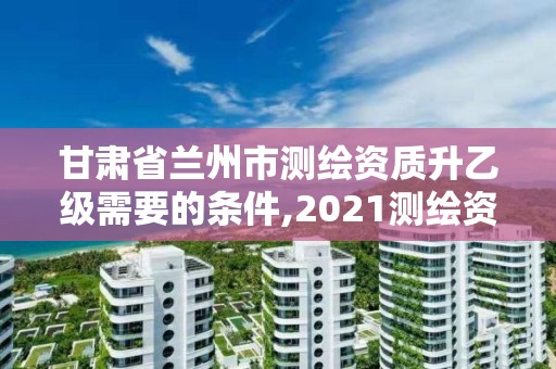 甘肃省兰州市测绘资质升乙级需要的条件,2021测绘资质乙级人员要求。