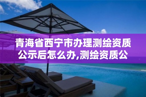 青海省西宁市办理测绘资质公示后怎么办,测绘资质公示在哪里查询。