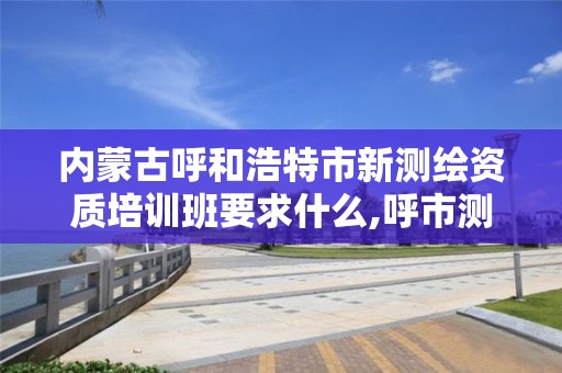 内蒙古呼和浩特市新测绘资质培训班要求什么,呼市测绘院。