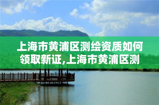 上海市黄浦区测绘资质如何领取新证,上海市黄浦区测绘资质如何领取新证件。