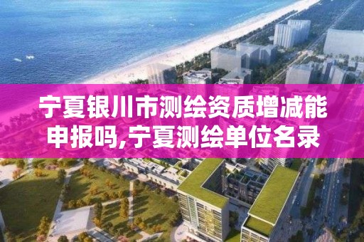 宁夏银川市测绘资质增减能申报吗,宁夏测绘单位名录。