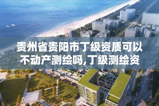 贵州省贵阳市丁级资质可以不动产测绘吗,丁级测绘资质不动产测绘范围。