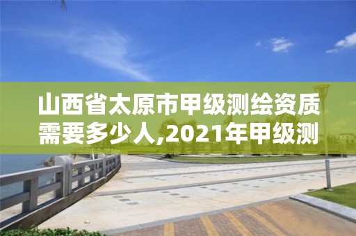 山西省太原市甲级测绘资质需要多少人,2021年甲级测绘资质。