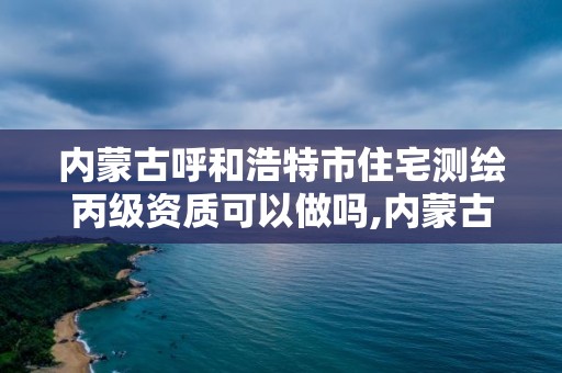 内蒙古呼和浩特市住宅测绘丙级资质可以做吗,内蒙古测绘资质单位名录。