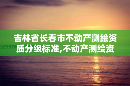 吉林省长春市不动产测绘资质分级标准,不动产测绘资质要求。