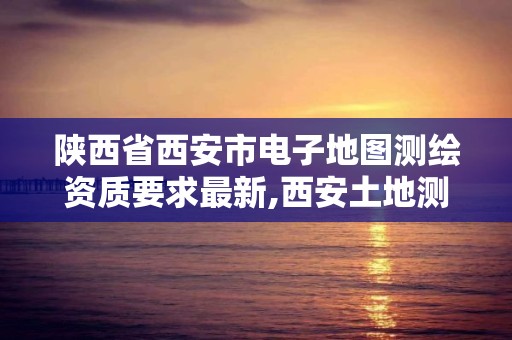 陕西省西安市电子地图测绘资质要求最新,西安土地测绘公司。