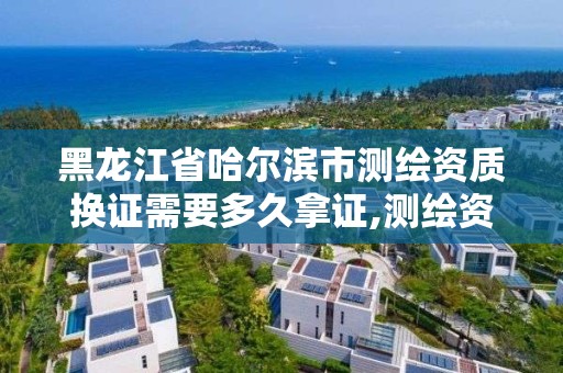 黑龙江省哈尔滨市测绘资质换证需要多久拿证,测绘资质复审换证标准。