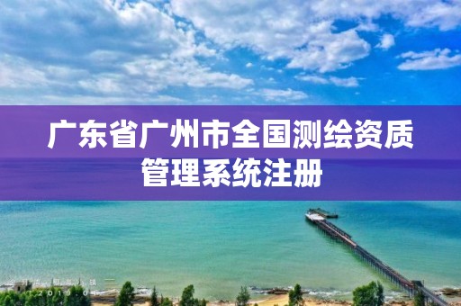 广东省广州市全国测绘资质管理系统注册