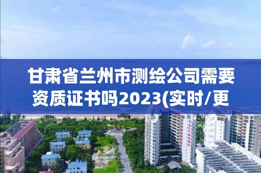 甘肃省兰州市测绘公司需要资质证书吗2023(实时/更新中)