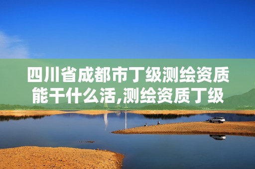 四川省成都市丁级测绘资质能干什么活,测绘资质丁级是什么意思。