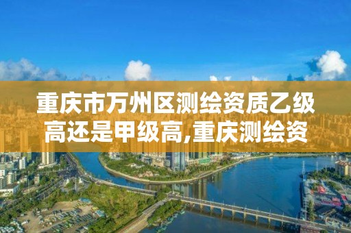 重庆市万州区测绘资质乙级高还是甲级高,重庆测绘资质查询。