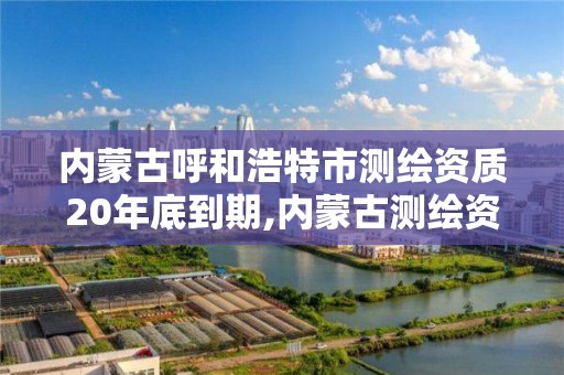 内蒙古呼和浩特市测绘资质20年底到期,内蒙古测绘资质单位名录。