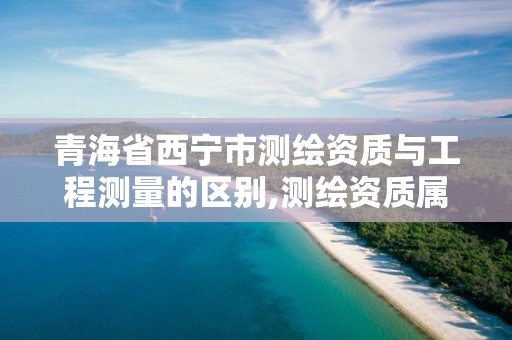 青海省西宁市测绘资质与工程测量的区别,测绘资质属于哪个部门管。