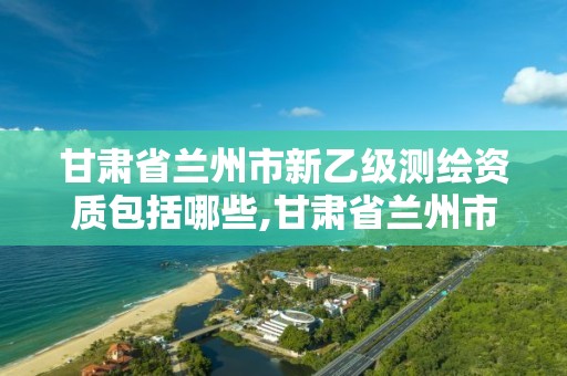 甘肃省兰州市新乙级测绘资质包括哪些,甘肃省兰州市新乙级测绘资质包括哪些企业。