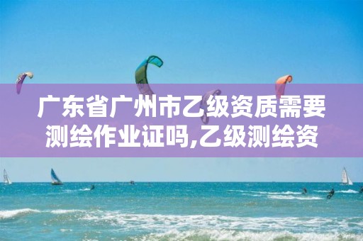 广东省广州市乙级资质需要测绘作业证吗,乙级测绘资质的业务范围有哪些。