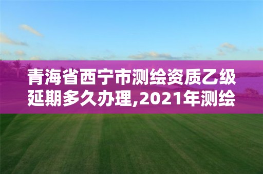 青海省西宁市测绘资质乙级延期多久办理,2021年测绘资质乙级人员要求。