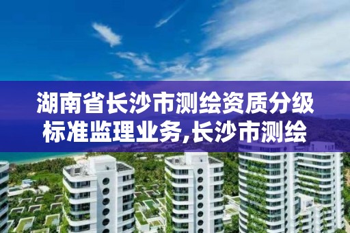 湖南省长沙市测绘资质分级标准监理业务,长沙市测绘资质单位名单。