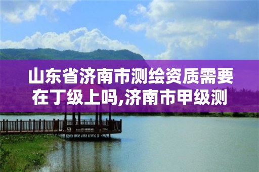 山东省济南市测绘资质需要在丁级上吗,济南市甲级测绘资质单位。