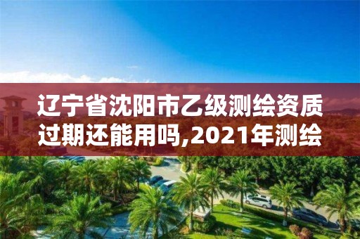 辽宁省沈阳市乙级测绘资质过期还能用吗,2021年测绘乙级资质申报制度。