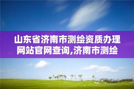 山东省济南市测绘资质办理网站官网查询,济南市测绘勘察研究院。