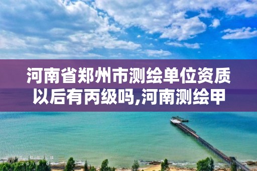 河南省郑州市测绘单位资质以后有丙级吗,河南测绘甲级资质单位。