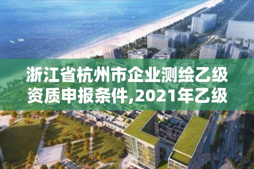 浙江省杭州市企业测绘乙级资质申报条件,2021年乙级测绘资质申报材料。