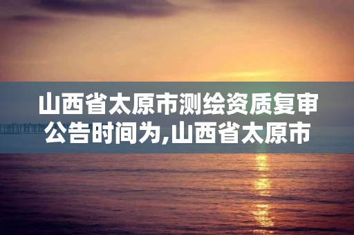 山西省太原市测绘资质复审公告时间为,山西省太原市测绘资质复审公告时间为多少日。