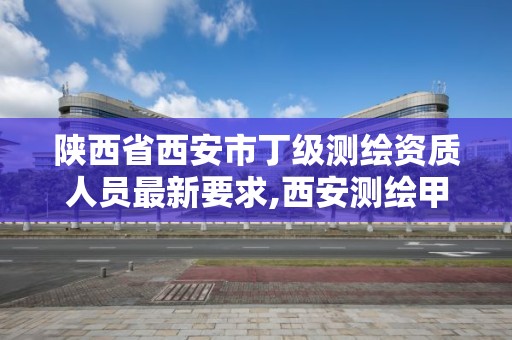 陕西省西安市丁级测绘资质人员最新要求,西安测绘甲级资质的单位。