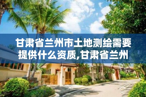 甘肃省兰州市土地测绘需要提供什么资质,甘肃省兰州市土地测绘需要提供什么资质证明。