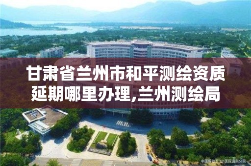 甘肃省兰州市和平测绘资质延期哪里办理,兰州测绘局在哪儿。