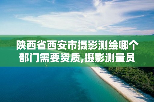 陕西省西安市摄影测绘哪个部门需要资质,摄影测量员证以后不能考了吗。