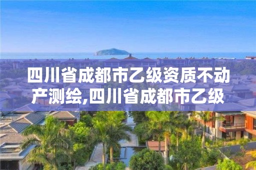 四川省成都市乙级资质不动产测绘,四川省成都市乙级资质不动产测绘公司名单。