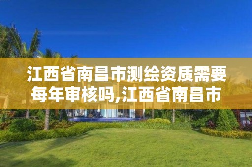 江西省南昌市测绘资质需要每年审核吗,江西省南昌市测绘资质需要每年审核吗现在。