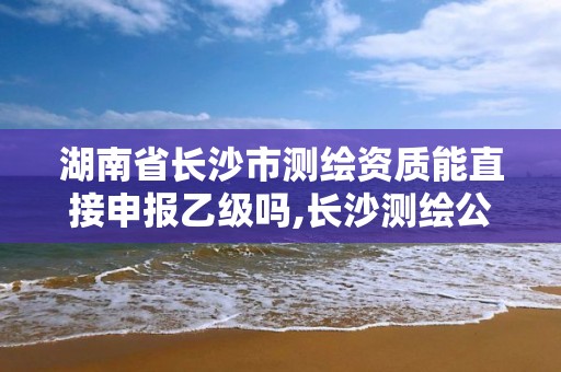 湖南省长沙市测绘资质能直接申报乙级吗,长沙测绘公司资质有哪家。