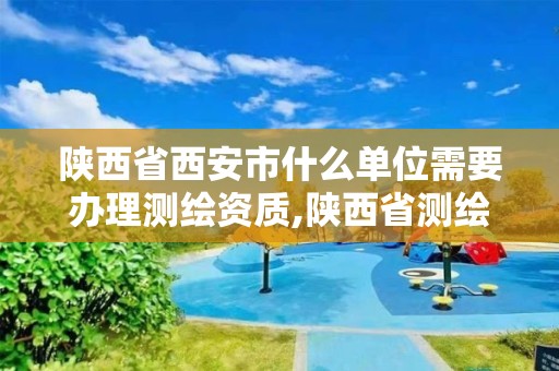 陕西省西安市什么单位需要办理测绘资质,陕西省测绘资质申请材料。