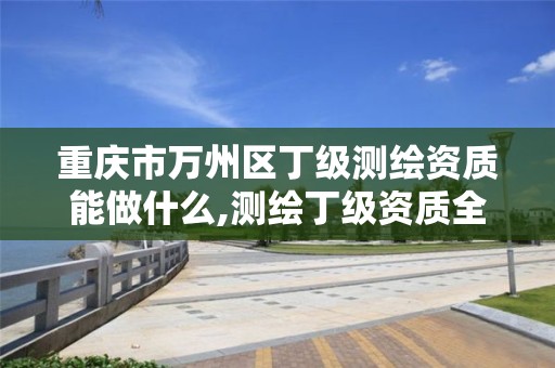 重庆市万州区丁级测绘资质能做什么,测绘丁级资质全套申请文件。