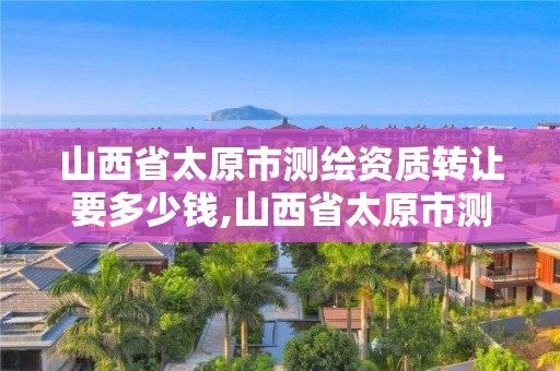 山西省太原市测绘资质转让要多少钱,山西省太原市测绘资质转让要多少钱一个月。