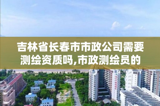 吉林省长春市市政公司需要测绘资质吗,市政测绘员的工作累不。