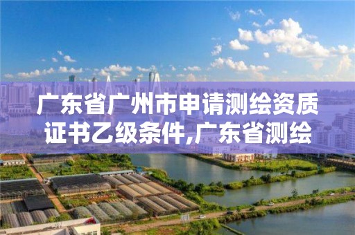 广东省广州市申请测绘资质证书乙级条件,广东省测绘资质单位名单。