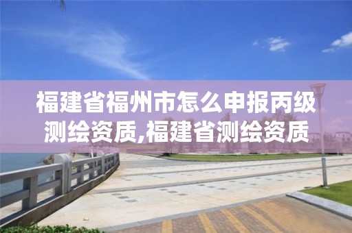 福建省福州市怎么申报丙级测绘资质,福建省测绘资质管理系统。