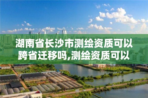 湖南省长沙市测绘资质可以跨省迁移吗,测绘资质可以跨省承接业务吗。