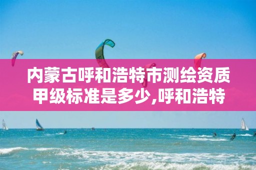 内蒙古呼和浩特市测绘资质甲级标准是多少,呼和浩特测绘局属于什么单位管理。