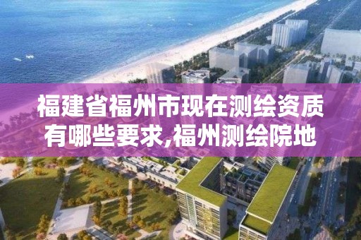 福建省福州市现在测绘资质有哪些要求,福州测绘院地址。