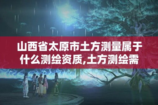 山西省太原市土方测量属于什么测绘资质,土方测绘需要什么资质。